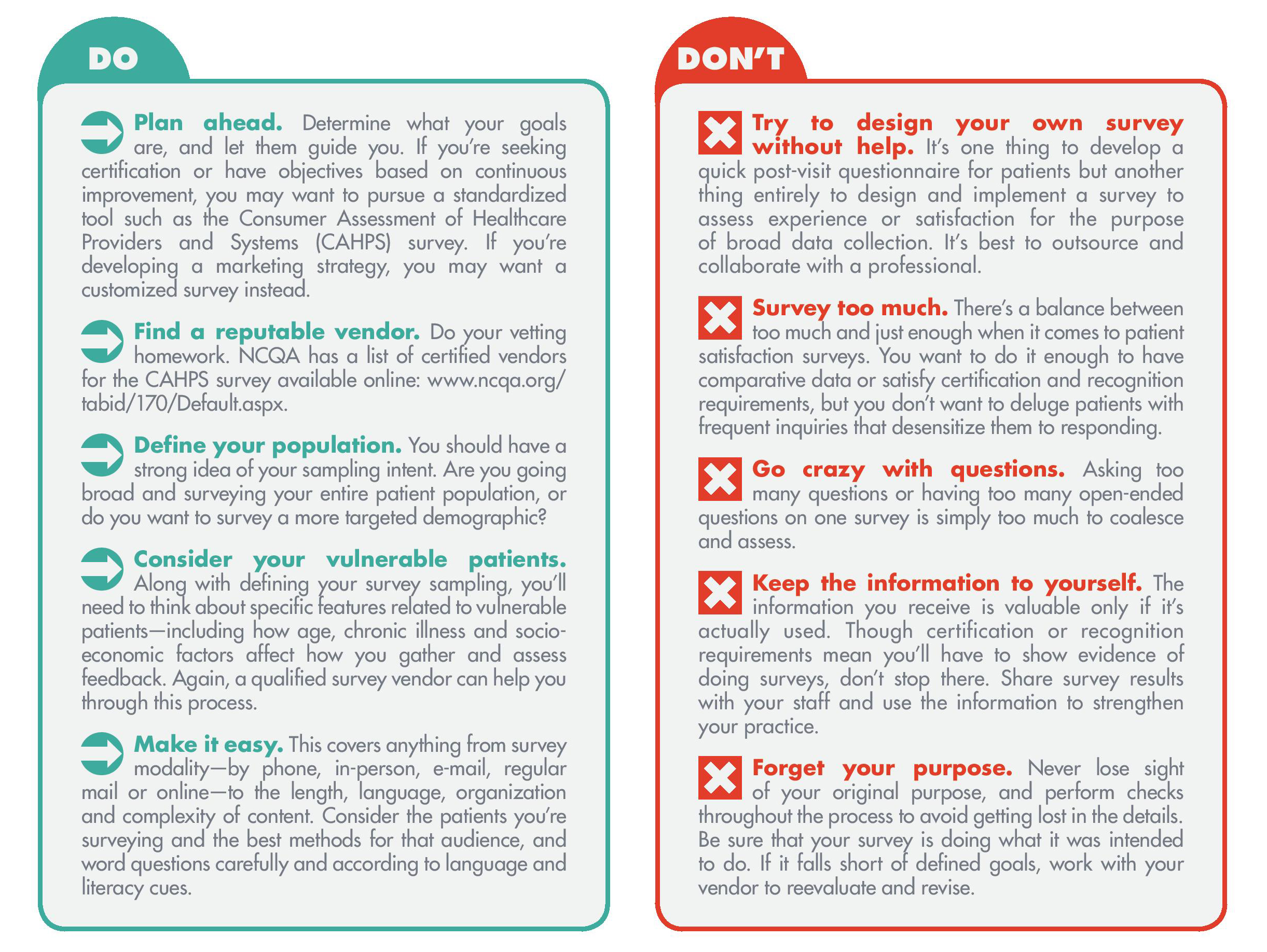 Plan ahead. Determine what your goals are, and let them guide you. If you’re seeking certification or have objectives based on continuous improvement, you may want to pursue a standardized tool such as the Consumer Assessment of Healthcare Providers and Systems (CAHPS) survey. If you’re developing a marketing strategy, you may want a customized survey instead. Find a reputable vendor. Do your vetting homework. NCQA has a list of certified vendors for the CAHPS survey available online: www.ncqa.org/ tabid/170/Default.aspx. Define your population. You should have a strong idea of your sampling intent. Are you going broad and surveying your entire patient population, or do you want to survey a more targeted demographic? Consider your vulnerable patients. Along with defining your survey sampling, you’ll need to think about specific features related to vulnerable patients—including how age, chronic illness and socioeconomic factors affect how you gather and assess feedback. Again, a qualified survey vendor can help you through this process. Make it easy. This covers anything from survey modality—by phone, in-person, e-mail, regular mail or online—to the length, language, organization and complexity of content. Consider the patients you’re surveying and the best methods for that audience, and word questions carefully and according to language and literacy cues. Try to design your own survey without help. It’s one thing to develop a quick post-visit questionnaire for patients but another thing entirely to design and implement a survey to assess experience or satisfaction for the purpose of broad data collection. It’s best to outsource and collaborate with a professional. Survey too much. There’s a balance between too much and just enough when it comes to patient satisfaction surveys. You want to do it enough to have comparative data or satisfy certification and recognition requirements, but you don’t want to deluge patients with frequent inquiries that desensitize them to responding. Go crazy with questions. Asking too many questions or having too many open-ended questions on one survey is simply too much to coalesce and assess. Keep the information to yourself. The information you receive is valuable only if it’s actually used. Though certification or recognition requirements mean you’ll have to show evidence of doing surveys, don’t stop there. Share survey results with your staff and use the information to strengthen your practice. Forget your purpose. Never lose sight of your original purpose, and perform checks throughout the process to avoid getting lost in the details. Be sure that your survey is doing what it was intended to do. If it falls short of defined goals, work with your vendor to reevaluate and revise.